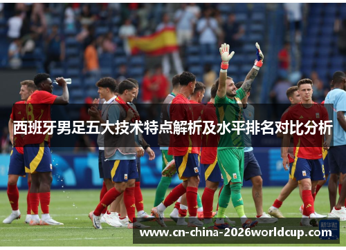 西班牙男足五大技术特点解析及水平排名对比分析 西班牙男足五大技术特点解析及水平排名对比分析