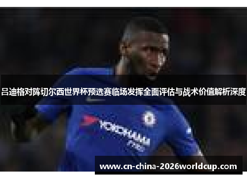吕迪格对阵切尔西世界杯预选赛临场发挥全面评估与战术价值解析深度 吕迪格对阵切尔西世界杯预选赛临场发挥全面评估与战术价值解析深度