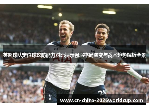 英超球队定位球攻防能力对比揭示强弱格局演变与战术趋势解析全景