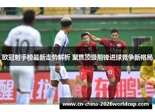 欧冠射手榜最新走势解析 聚焦顶级前锋进球竞争新格局 欧冠射手榜最新走势解析 聚焦顶级前锋进球竞争新格局