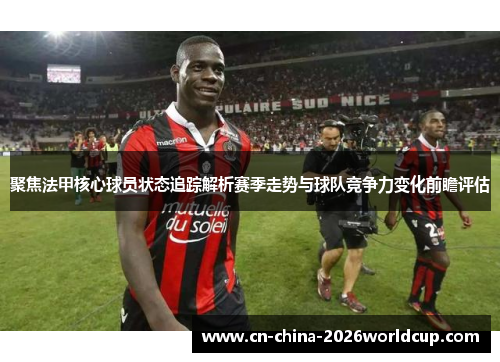 聚焦法甲核心球员状态追踪解析赛季走势与球队竞争力变化前瞻评估