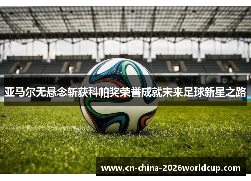 亚马尔无悬念斩获科帕奖荣誉成就未来足球新星之路